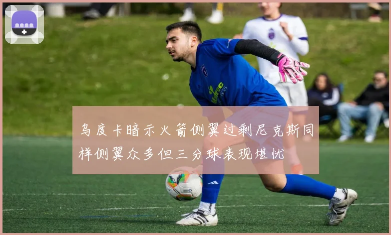 乌度卡暗示火箭侧翼过剩尼克斯同样侧翼众多但三分球表现堪忧