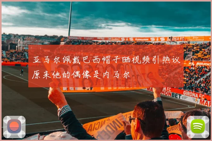 亚马尔佩戴巴西帽子晒视频引热议原来他的偶像是内马尔