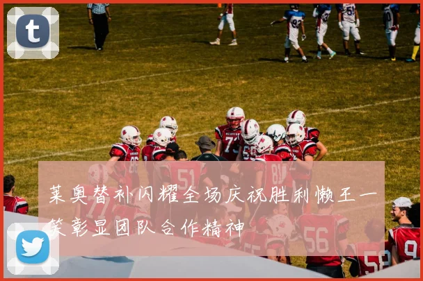 莱奥替补闪耀全场庆祝胜利懒王一笑彰显团队合作精神