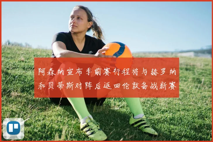 阿森纳宣布季前赛行程将与赫罗纳和贝蒂斯对阵后返回伦敦备战新赛季
