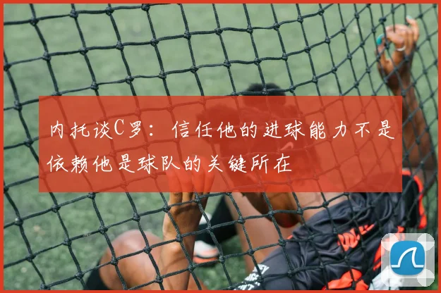 内托谈C罗：信任他的进球能力不是依赖他是球队的关键所在