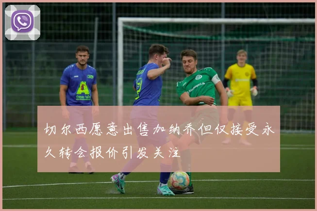 切尔西愿意出售加纳乔但仅接受永久转会报价引发关注