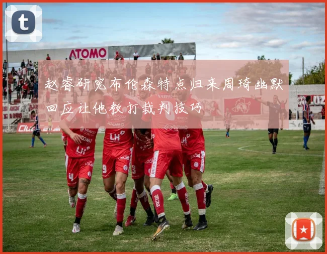 赵睿研究布伦森特点归来周琦幽默回应让他教打裁判技巧