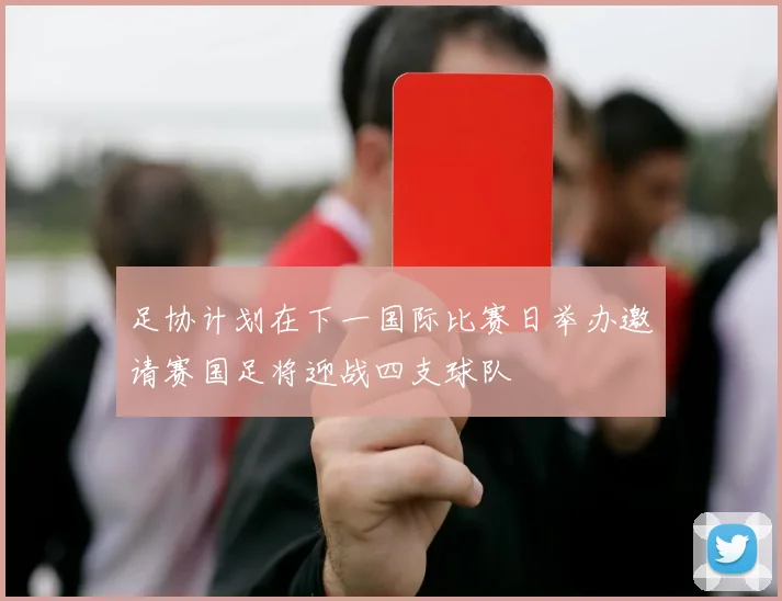 足协计划在下一国际比赛日举办邀请赛国足将迎战四支球队
