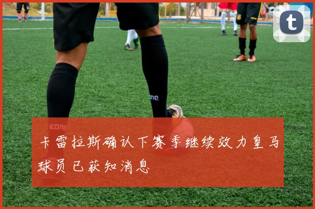 卡雷拉斯确认下赛季继续效力皇马球员已获知消息