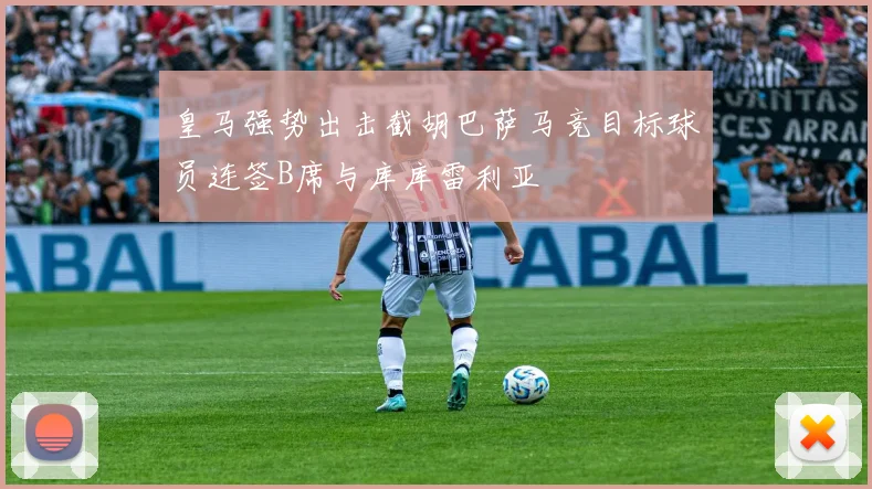 皇马强势出击截胡巴萨马竞目标球员连签B席与库库雷利亚