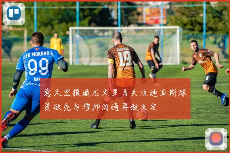 意天空报道尤文罗马关注迪亚斯球员欲先与穆帅沟通再做决定