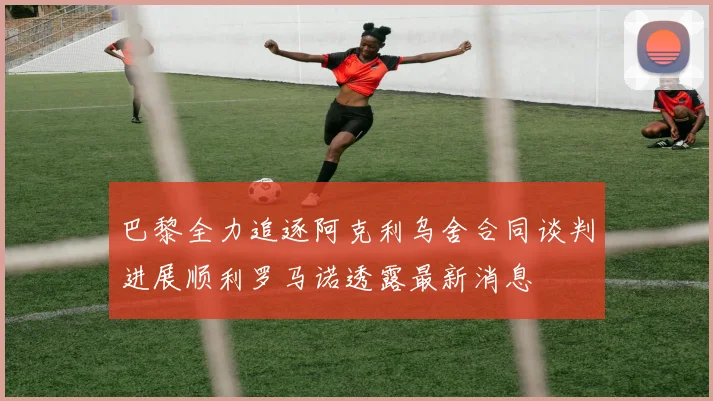 巴黎全力追逐阿克利乌舍合同谈判进展顺利罗马诺透露最新消息