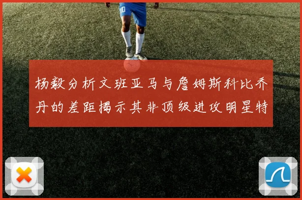 杨毅分析文班亚马与詹姆斯科比乔丹的差距揭示其非顶级进攻明星特质